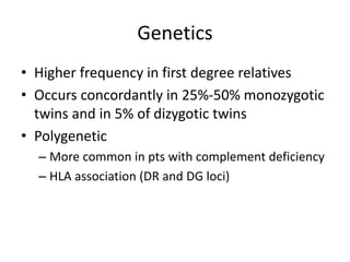 Genetics
• Higher frequency in first degree relatives
• Occurs concordantly in 25%-50% monozygotic
twins and in 5% of dizygotic twins
• Polygenetic
– More common in pts with complement deficiency
– HLA association (DR and DG loci)
 