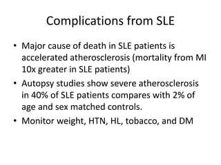 Complications from SLE
• Major cause of death in SLE patients is
accelerated atherosclerosis (mortality from MI
10x greater in SLE patients)
• Autopsy studies show severe atherosclerosis
in 40% of SLE patients compares with 2% of
age and sex matched controls.
• Monitor weight, HTN, HL, tobacco, and DM
 