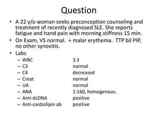 Question
• A 22 y/o woman seeks preconception counseling and
treatment of recently diagnosed SLE. She reports
fatigue and hand pain with morning stiffness 15 min.
• On Exam, VS normal. + malar erythema. TTP bil PIP,
no other synovitis.
• Labs
– WBC 3.3
– C3 normal
– C4 decreased
– Creat normal
– UA normal
– ANA 1:160, homogenous.
– Anti-dsDNA positive
– Anti-cardiolipin ab positive
 