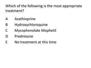 Which of the following is the most appropriate
treatment?
A Azathioprine
B Hydroxychloroquine
C Mycophenolate Mophetil
D Prednisone
E No treatment at this time
 