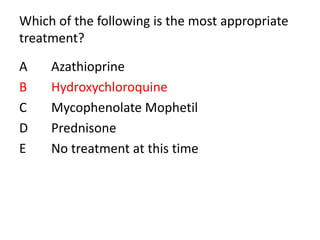 Which of the following is the most appropriate
treatment?
A Azathioprine
B Hydroxychloroquine
C Mycophenolate Mophetil
D Prednisone
E No treatment at this time
 