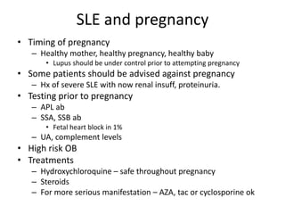 SLE and pregnancy
• Timing of pregnancy
– Healthy mother, healthy pregnancy, healthy baby
• Lupus should be under control prior to attempting pregnancy
• Some patients should be advised against pregnancy
– Hx of severe SLE with now renal insuff, proteinuria.
• Testing prior to pregnancy
– APL ab
– SSA, SSB ab
• Fetal heart block in 1%
– UA, complement levels
• High risk OB
• Treatments
– Hydroxychloroquine – safe throughout pregnancy
– Steroids
– For more serious manifestation – AZA, tac or cyclosporine ok
 