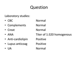 Question
Laboratory studies:
• CBC Normal
• Complements Normal
• Creat Normal
• ANA Titer of 1:320 homogenous
• Anti-cardiolipin Positive
• Lupus anticoag Positive
• UA Normal
 