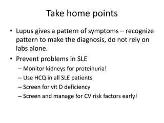 Take home points
• Lupus gives a pattern of symptoms – recognize
pattern to make the diagnosis, do not rely on
labs alone.
• Prevent problems in SLE
– Monitor kidneys for proteinuria!
– Use HCQ in all SLE patients
– Screen for vit D deficiency
– Screen and manage for CV risk factors early!
 