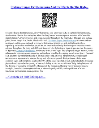 Systemic Lupus Erythematosus And Its Effects On The Body...
Systemic Lupus Erythematosus, or Erythematous, also known as SLE, is a chronic inflammatory,
autoimmune disease that transpires when the body's own immune system assaults, with "variable
manifestations", it's own tissues and organ systems throughout the itself1,2,3. This can also include
joints, heart, lungs, skin, brain, blood cells, etc1. Systemic Lupus Erythematosus is known to have
an impact on the organ network involved with immune complexes and multiple antibodies,
especially antinuclear antibodies, or ANAs, an abnormal antibody that is targeted to cause certain
edemas throughout the body and different tissues4. Like lightning or tiger stripes, no two diagnoses
of Systemic Lupus Erythematosus are exactly alike. Some signs and symptoms might be mild, while
others could be more severe, occurring suddenly or possibly developing slowly over time1. Cases of
SLE could be a permanent fixture in an individual's life, or could be temporary, decreasing in
occurrence or symptoms in women during and after menopause1. Fatigue is one of the more
common signs and symptoms in close to 80% of the cases reported, which in turn leads to decreased
physical activity and subsequently a lessened ability to execute activities of daily living because of
the decline of isometric strenght2,4. Because of the fatigue and having "lower dynamic muscle
strength", impeded career opportunities, a lessened quality of life, and capabilities of a low
functional performance, many patients find
... Get more on HelpWriting.net ...
 