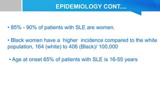 EPIDEMIOLOGY CONT....
• 85% - 90% of patients with SLE are women.
• Black women have a higher incidence compared to the white
population, 164 (white) to 406 (Black)/ 100,000
• Age at onset 65% of patients with SLE is 16-55 years
 