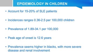 EPIDEMIOLOGY IN CHILDREN
• Account for 15-20% of SLE patients
• Incidences ranges 0.36-2.5 per 100,000 children
• Prevalence of 1.89-34.1 per 100,000
• Peak age of onset is 12.6 years
• Prevalence seems higher in blacks, with more severe
disease and renal involvement
 