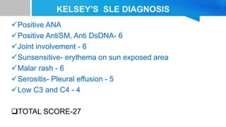 KELSEY’S SLE DIAGNOSIS
Positive ANA
Positive AntiSM, Anti DsDNA- 6
Joint involvement - 6
Sunsensitive- erythema on sun exposed area
Malar rash - 6
Serositis- Pleural effusion - 5
Low C3 and C4 - 4
TOTAL SCORE-27
 