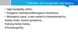 1)Genetic and epigenetic risk factors
• High heritability (44%)
• Polygenic inheritance/Monogenic inheritance
• Monogenic lupus, a rare variant is characterized by :
early onset, severe symptoms,
strong family history,
Consanguinity.
 