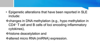 • Epigenetic alterations that have been reported in SLE
include:
changes in DNA methylation (e.g., hypo methylation in
CD4+ T cell and B cells of loci encoding inflammatory
cytokines),
histone deacetylation and
altered micro RNA (miRNA) expression.
 