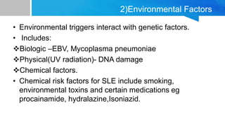 2)Environmental Factors
• Environmental triggers interact with genetic factors.
• Includes:
Biologic –EBV, Mycoplasma pneumoniae
Physical(UV radiation)- DNA damage
Chemical factors.
• Chemical risk factors for SLE include smoking,
environmental toxins and certain medications eg
procainamide, hydralazine,Isoniazid.
 