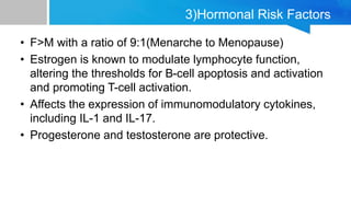 3)Hormonal Risk Factors
• F>M with a ratio of 9:1(Menarche to Menopause)
• Estrogen is known to modulate lymphocyte function,
altering the thresholds for B-cell apoptosis and activation
and promoting T-cell activation.
• Affects the expression of immunomodulatory cytokines,
including IL-1 and IL-17.
• Progesterone and testosterone are protective.
 
