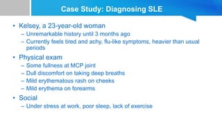 Case Study: Diagnosing SLE
• Kelsey, a 23-year-old woman
– Unremarkable history until 3 months ago
– Currently feels tired and achy, flu-like symptoms, heavier than usual
periods
• Physical exam
– Some fullness at MCP joint
– Dull discomfort on taking deep breaths
– Mild erythematous rash on cheeks
– Mild erythema on forearms
• Social
– Under stress at work, poor sleep, lack of exercise
 