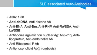 SLE associated Auto-Antibodies
• ANA: 1:80
• Anti-dsDNA, Anti-histone Ab
• Anti-ENA: Anti-Sm, Anti-RNP, Anti-Ro/SSA, Anti-
La/SSB
• Antibodies against non nuclear Ag: Anti-c1q, Anti-
lipoprotein, Anti-endothelial Ab
• Anti-Ribosomal P Ab
• Antiphospholipid Ab(thrombosis)
 