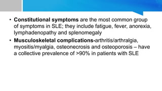 • Constitutional symptoms are the most common group
of symptoms in SLE; they include fatigue, fever, anorexia,
lymphadenopathy and splenomegaly
• Musculoskeletal complications-arthritis/arthralgia,
myositis/myalgia, osteonecrosis and osteoporosis – have
a collective prevalence of >90% in patients with SLE
 