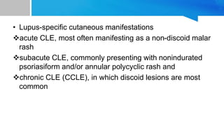 • Lupus-specific cutaneous manifestations
acute CLE, most often manifesting as a non-discoid malar
rash
subacute CLE, commonly presenting with nonindurated
psoriasiform and/or annular polycyclic rash and
chronic CLE (CCLE), in which discoid lesions are most
common
 
