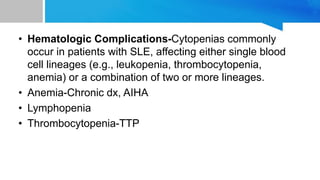 • Hematologic Complications-Cytopenias commonly
occur in patients with SLE, affecting either single blood
cell lineages (e.g., leukopenia, thrombocytopenia,
anemia) or a combination of two or more lineages.
• Anemia-Chronic dx, AIHA
• Lymphopenia
• Thrombocytopenia-TTP
 