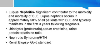 • Lupus Nephritis- Significant contributor to the morbidity
and mortality of SLE. Lupus nephritis occurs in
approximately 50% of all patients with SLE and typically
manifests in the first 3 years following diagnosis.
• Urinalysis (proteinuria),serum creatinine, urine
protein:creatinine ratio
• Nephrotic Syndrome/HTN
• Renal Biopsy- Gold standard
 