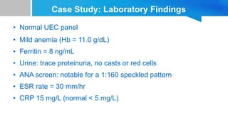 Case Study: Laboratory Findings
• Normal UEC panel
• Mild anemia (Hb = 11.0 g/dL)
• Ferritin = 8 ng/mL
• Urine: trace proteinuria, no casts or red cells
• ANA screen: notable for a 1:160 speckled pattern
• ESR rate = 30 mm/hr
• CRP 15 mg/L (normal < 5 mg/L)
 