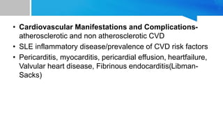 • Cardiovascular Manifestations and Complications-
atherosclerotic and non atherosclerotic CVD
• SLE inflammatory disease/prevalence of CVD risk factors
• Pericarditis, myocarditis, pericardial effusion, heartfailure,
Valvular heart disease, Fibrinous endocarditis(Libman-
Sacks)
 