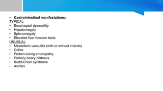 • Gastrointestinal manifestations:
TYPICAL
• Esophageal dysmotility
• Hepatomegaly
• Splenomegaly
• Elevated liver function tests
UNUSUAL
• Mesenteric vasculitis (with or without infarcts)
• Colitis
• Protein-losing enteropathy
• Primary biliary cirrhosis
• Budd-Chiari syndrome
• Ascites
 