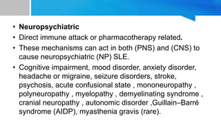 • Neuropsychiatric
• Direct immune attack or pharmacotherapy related.
• These mechanisms can act in both (PNS) and (CNS) to
cause neuropsychiatric (NP) SLE.
• Cognitive impairment, mood disorder, anxiety disorder,
headache or migraine, seizure disorders, stroke,
psychosis, acute confusional state , mononeuropathy ,
polyneuropathy , myelopathy , demyelinating syndrome ,
cranial neuropathy , autonomic disorder ,Guillain–Barré
syndrome (AIDP), myasthenia gravis (rare).
 