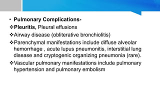 • Pulmonary Complications-
Pleuritis, Pleural effusions
Airway disease (obliterative bronchiolitis)
Parenchymal manifestations include diffuse alveolar
hemorrhage , acute lupus pneumonitis, interstitial lung
disease and cryptogenic organizing pneumonia (rare).
Vascular pulmonary manifestations include pulmonary
hypertension and pulmonary embolism
 
