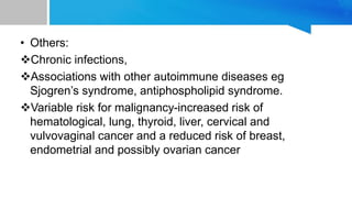 • Others:
Chronic infections,
Associations with other autoimmune diseases eg
Sjogren’s syndrome, antiphospholipid syndrome.
Variable risk for malignancy-increased risk of
hematological, lung, thyroid, liver, cervical and
vulvovaginal cancer and a reduced risk of breast,
endometrial and possibly ovarian cancer
 