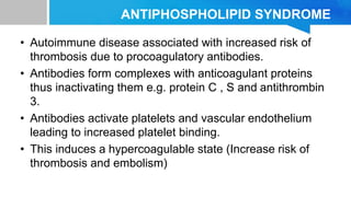 ANTIPHOSPHOLIPID SYNDROME
• Autoimmune disease associated with increased risk of
thrombosis due to procoagulatory antibodies.
• Antibodies form complexes with anticoagulant proteins
thus inactivating them e.g. protein C , S and antithrombin
3.
• Antibodies activate platelets and vascular endothelium
leading to increased platelet binding.
• This induces a hypercoagulable state (Increase risk of
thrombosis and embolism)
 