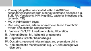 • Primary(Idiopathic, associated with HLA-DR7) or
secondary(associated with other autoimmune diseases e.g.
SLE, RA,Neoplasms, HIV, Hep B/C, bacterial infections e.g.
Lyme dx, T.B)
• MC in individuals< 50yrs.
• Recurring venous, arterial or microcirculation thrombotic
events and obstetric complications
I. Venous: DVT,PE, Livedo reticularis, Ulceration
II. Arterial:Stroke, MI, ischemia or gangrene
III. Capillaries: splinter hemorrhages
IV. Obstetric: recurrent miscarriages and premature births
V. Nonthrombotic manifestaions e.g. VHD,neurocognitive
disorders
 