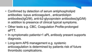 • Confirmed by detection of serum antiphospholipid
antibodies: lupus anticoagulant., anticardiolipin
antibodies(IgG/M), anti-b2-glycoprotein antibodies(IgG/M)
in addition to presence of clinical typical symptoms.
• Other tests e.g. CBC, Coagulation Profile-prolonged
aPTT.
• In symptomatic patients>1 aPL antibody present supports
diagnosis.
• Long-term APS management e.g. systemic
anticoagulation is determined by patients risk of future
thrombotic complications.
 