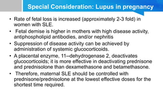 Special Consideration: Lupus in pregnancy
• Rate of fetal loss is increased (approximately 2-3 fold) in
women with SLE.
• Fetal demise is higher in mothers with high disease activity,
antiphospholipid antibodies, and/or nephritis
• Suppression of disease activity can be achieved by
administration of systemic glucocorticoids.
• A placental enzyme, 11--dehydrogenase 2, deactivates
glucocorticoids; it is more effective in deactivating prednisone
and prednisolone than dexamethasone and betamethasone.
• Therefore, maternal SLE should be controlled with
prednisone/prednisolone at the lowest effective doses for the
shortest time required.
 
