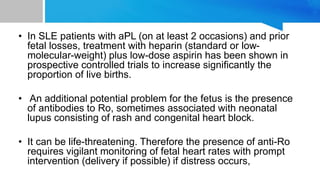• In SLE patients with aPL (on at least 2 occasions) and prior
fetal losses, treatment with heparin (standard or low-
molecular-weight) plus low-dose aspirin has been shown in
prospective controlled trials to increase significantly the
proportion of live births.
• An additional potential problem for the fetus is the presence
of antibodies to Ro, sometimes associated with neonatal
lupus consisting of rash and congenital heart block.
• It can be life-threatening. Therefore the presence of anti-Ro
requires vigilant monitoring of fetal heart rates with prompt
intervention (delivery if possible) if distress occurs,
 