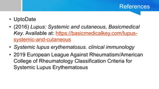 References
• UptoDate
• (2016) Lupus: Systemic and cutaneous, Basicmedical
Key. Available at: https://basicmedicalkey.com/lupus-
systemic-and-cutaneous
• Systemic lupus erythematosus. clinical immunology
• 2019 European League Against Rheumatism/American
College of Rheumatology Classification Criteria for
Systemic Lupus Erythematosus
 