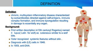DEFINITION
Definition
 chronic, multisystem inflammatory disease characterized
by autoantibodies directed against self-antigens, immune
complex formation, and immune dysregulation resulting
in damage to essentially any organ.
Background:
 First written description in13th century( Rogerius) named
it lupus( Latin for wolf) as cutaneous similar to a wolf
bite.
 Osler recognized systemic features without skin .
 Diagnosis with (LE) cells in 1948.
 In 1959, anti-DNA.
 