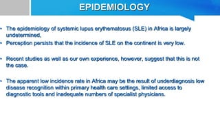 EPIDEMIOLOGY
• The epidemiology of systemic lupus erythematosus (SLE) in Africa is largely
undetermined,
• Perception persists that the incidence of SLE on the continent is very low.
• Recent studies as well as our own experience, however, suggest that this is not
the case.
• The apparent low incidence rate in Africa may be the result of underdiagnosis low
disease recognition within primary health care settings, limited access to
diagnostic tools and inadequate numbers of specialist physicians.
 