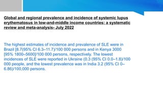 Global and regional prevalence and incidence of systemic lupus
erythematosus in low-and-middle income countries: a systematic
review and meta-analysis- July 2022
The highest estimates of incidence and prevalence of SLE were in
Brazil [8.7(95% CI 6.3–11.7)/100 000 persons and in Kenya 3000
[95% 1800–5600]/100 000 persons, respectively. The lowest
incidences of SLE were reported in Ukraine (0.3 (95% CI 0.0–1.8)/100
000 people, and the lowest prevalence was in India 3.2 (95% CI 0–
6.86)/100,000 persons.
 