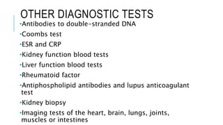 OTHER DIAGNOSTIC TESTS
•Antibodies to double-stranded DNA
•Coombs test
•ESR and CRP
•Kidney function blood tests
•Liver function blood tests
•Rheumatoid factor
•Antiphospholipid antibodies and lupus anticoagulant
test
•Kidney biopsy
•Imaging tests of the heart, brain, lungs, joints,
muscles or intestines
 