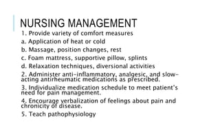 NURSING MANAGEMENT
1. Provide variety of comfort measures
a. Application of heat or cold
b. Massage, position changes, rest
c. Foam mattress, supportive pillow, splints
d. Relaxation techniques, diversional activities
2. Administer anti-inflammatory, analgesic, and slow-
acting antirheumatic medications as prescribed.
3. Individualize medication schedule to meet patient’s
need for pain management.
4. Encourage verbalization of feelings about pain and
chronicity of disease.
5. Teach pathophysiology
 