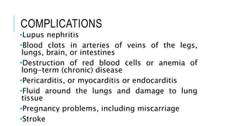 COMPLICATIONS
•Lupus nephritis
•Blood clots in arteries of veins of the legs,
lungs, brain, or intestines
•Destruction of red blood cells or anemia of
long-term (chronic) disease
•Pericarditis, or myocarditis or endocarditis
•Fluid around the lungs and damage to lung
tissue
•Pregnancy problems, including miscarriage
•Stroke
 