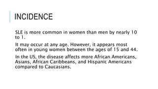 INCIDENCE
SLE is more common in women than men by nearly 10
to 1.
It may occur at any age. However, it appears most
often in young women between the ages of 15 and 44.
In the US, the disease affects more African Americans,
Asians, African Caribbeans, and Hispanic Americans
compared to Caucasians.
 