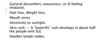 •General discomfort, uneasiness, or ill feeling
(malaise).
•Hair loss, Weight loss.
•Mouth sores.
•Sensitivity to sunlight.
•Skin rash -- A "butterfly" rash develops in about half
the people with SLE.
•Swollen lymph nodes.
 