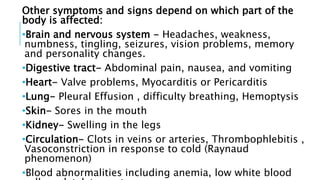 Other symptoms and signs depend on which part of the
body is affected:
•Brain and nervous system - Headaches, weakness,
numbness, tingling, seizures, vision problems, memory
and personality changes.
•Digestive tract- Abdominal pain, nausea, and vomiting
•Heart- Valve problems, Myocarditis or Pericarditis
•Lung- Pleural Effusion , difficulty breathing, Hemoptysis
•Skin- Sores in the mouth
•Kidney- Swelling in the legs
•Circulation- Clots in veins or arteries, Thrombophlebitis ,
Vasoconstriction in response to cold (Raynaud
phenomenon)
•Blood abnormalities including anemia, low white blood
 