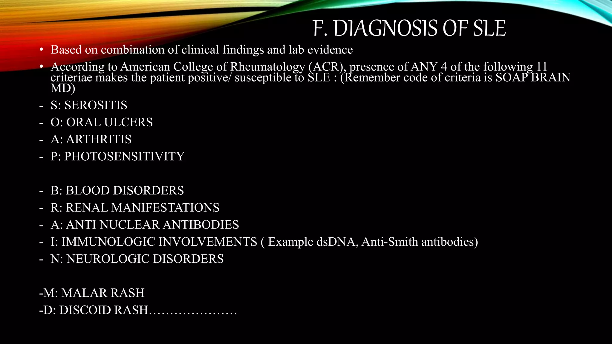 F. DIAGNOSIS OF SLE
• Based on combination of clinical findings and lab evidence
• According to American College of Rheumatology (ACR), presence of ANY 4 of the following 11
criteriae makes the patient positive/ susceptible to SLE : (Remember code of criteria is SOAP BRAIN
MD)
- S: SEROSITIS
- O: ORAL ULCERS
- A: ARTHRITIS
- P: PHOTOSENSITIVITY
- B: BLOOD DISORDERS
- R: RENAL MANIFESTATIONS
- A: ANTI NUCLEAR ANTIBODIES
- I: IMMUNOLOGIC INVOLVEMENTS ( Example dsDNA, Anti-Smith antibodies)
- N: NEUROLOGIC DISORDERS
-M: MALAR RASH
-D: DISCOID RASH…………………
 