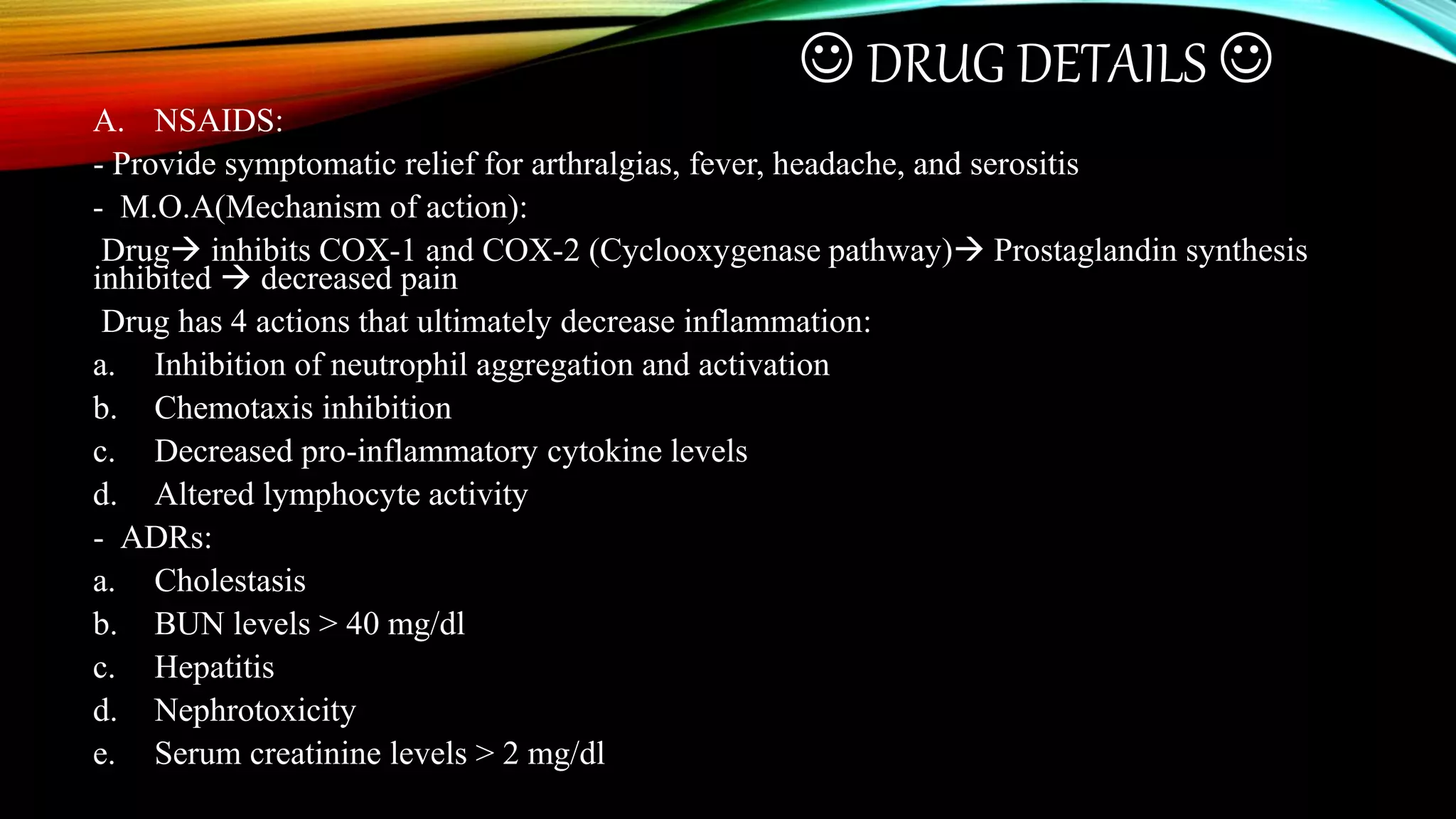  DRUG DETAILS 
A. NSAIDS:
- Provide symptomatic relief for arthralgias, fever, headache, and serositis
- M.O.A(Mechanism of action):
Drug inhibits COX-1 and COX-2 (Cyclooxygenase pathway) Prostaglandin synthesis
inhibited  decreased pain
Drug has 4 actions that ultimately decrease inflammation:
a. Inhibition of neutrophil aggregation and activation
b. Chemotaxis inhibition
c. Decreased pro-inflammatory cytokine levels
d. Altered lymphocyte activity
- ADRs:
a. Cholestasis
b. BUN levels > 40 mg/dl
c. Hepatitis
d. Nephrotoxicity
e. Serum creatinine levels > 2 mg/dl
 