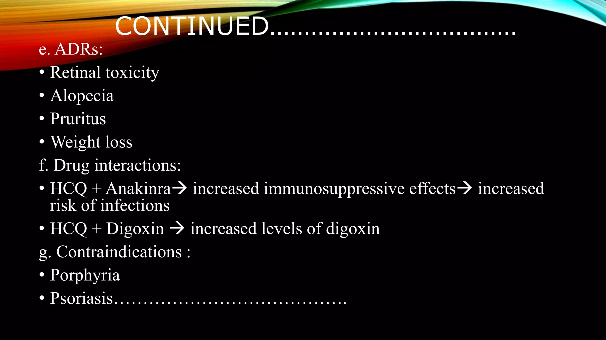 CONTINUED………………………………
e. ADRs:
• Retinal toxicity
• Alopecia
• Pruritus
• Weight loss
f. Drug interactions:
• HCQ + Anakinra increased immunosuppressive effects increased
risk of infections
• HCQ + Digoxin  increased levels of digoxin
g. Contraindications :
• Porphyria
• Psoriasis………………………………….
 