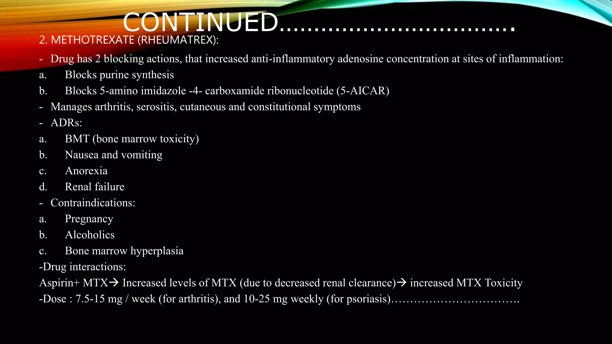 CONTINUED…………………………….2. METHOTREXATE (RHEUMATREX):
- Drug has 2 blocking actions, that increased anti-inflammatory adenosine concentration at sites of inflammation:
a. Blocks purine synthesis
b. Blocks 5-amino imidazole -4- carboxamide ribonucleotide (5-AICAR)
- Manages arthritis, serositis, cutaneous and constitutional symptoms
- ADRs:
a. BMT (bone marrow toxicity)
b. Nausea and vomiting
c. Anorexia
d. Renal failure
- Contraindications:
a. Pregnancy
b. Alcoholics
c. Bone marrow hyperplasia
-Drug interactions:
Aspirin+ MTX Increased levels of MTX (due to decreased renal clearance) increased MTX Toxicity
-Dose : 7.5-15 mg / week (for arthritis), and 10-25 mg weekly (for psoriasis)…………………………….
 