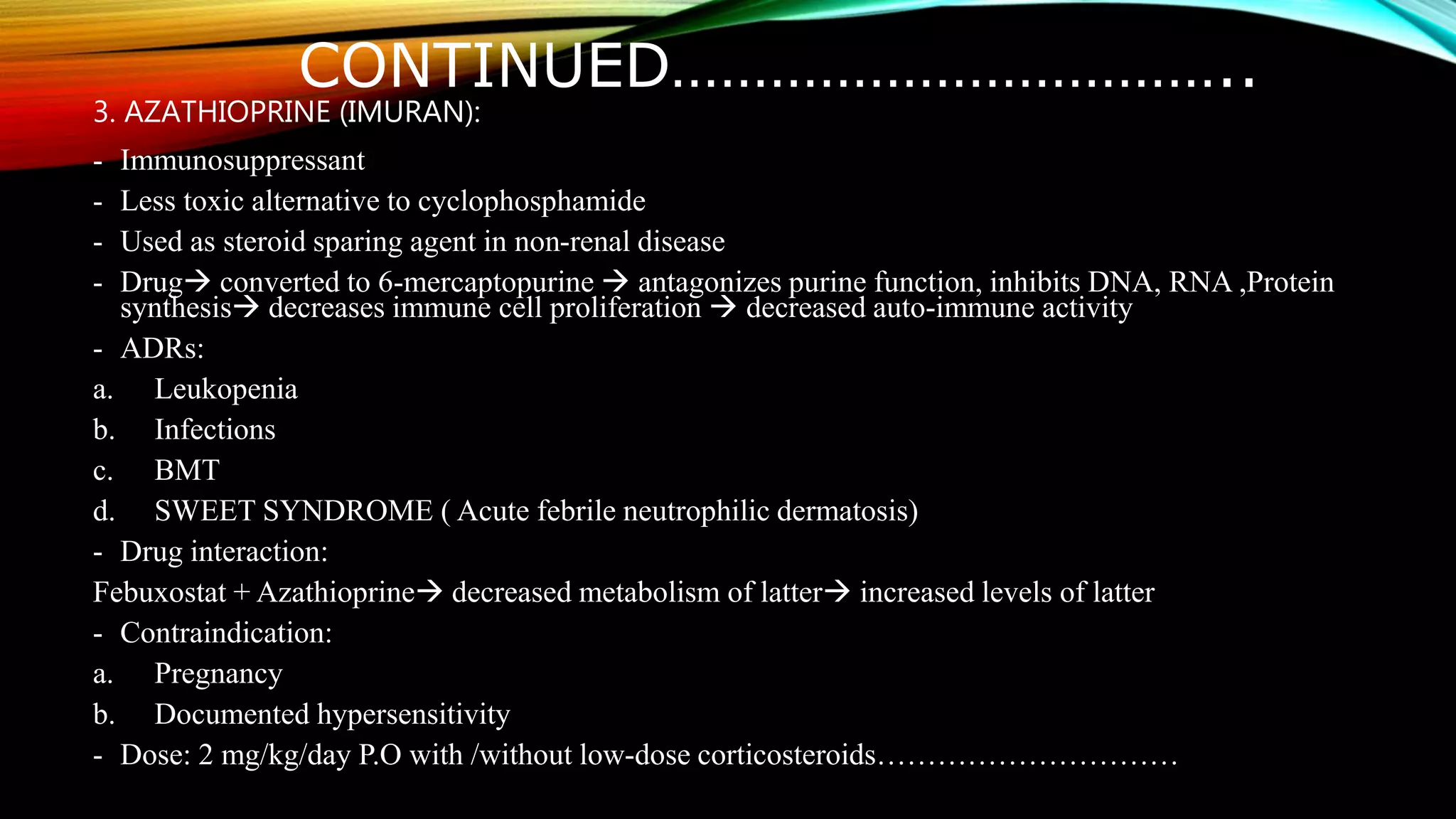 CONTINUED……………………………..
3. AZATHIOPRINE (IMURAN):
- Immunosuppressant
- Less toxic alternative to cyclophosphamide
- Used as steroid sparing agent in non-renal disease
- Drug converted to 6-mercaptopurine  antagonizes purine function, inhibits DNA, RNA ,Protein
synthesis decreases immune cell proliferation  decreased auto-immune activity
- ADRs:
a. Leukopenia
b. Infections
c. BMT
d. SWEET SYNDROME ( Acute febrile neutrophilic dermatosis)
- Drug interaction:
Febuxostat + Azathioprine decreased metabolism of latter increased levels of latter
- Contraindication:
a. Pregnancy
b. Documented hypersensitivity
- Dose: 2 mg/kg/day P.O with /without low-dose corticosteroids…………………………
 
