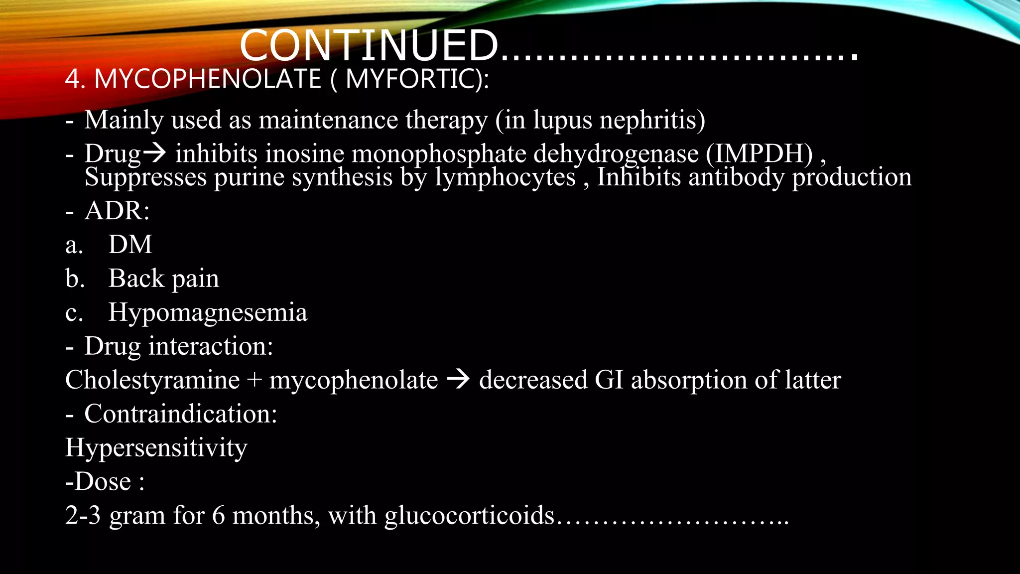CONTINUED………………………….
4. MYCOPHENOLATE ( MYFORTIC):
- Mainly used as maintenance therapy (in lupus nephritis)
- Drug inhibits inosine monophosphate dehydrogenase (IMPDH) ,
Suppresses purine synthesis by lymphocytes , Inhibits antibody production
- ADR:
a. DM
b. Back pain
c. Hypomagnesemia
- Drug interaction:
Cholestyramine + mycophenolate  decreased GI absorption of latter
- Contraindication:
Hypersensitivity
-Dose :
2-3 gram for 6 months, with glucocorticoids……………………..
 