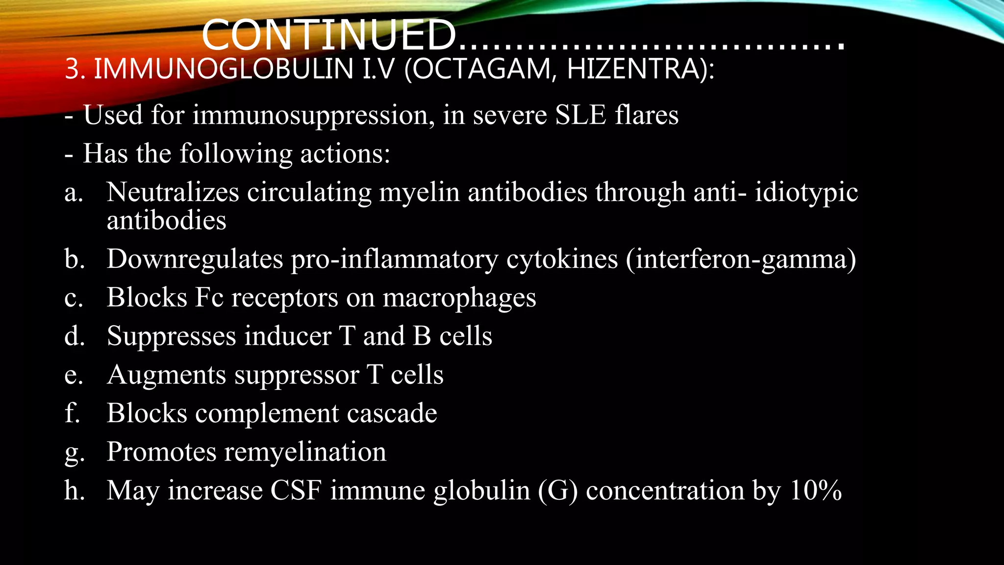 CONTINUED…………………………….
3. IMMUNOGLOBULIN I.V (OCTAGAM, HIZENTRA):
- Used for immunosuppression, in severe SLE flares
- Has the following actions:
a. Neutralizes circulating myelin antibodies through anti- idiotypic
antibodies
b. Downregulates pro-inflammatory cytokines (interferon-gamma)
c. Blocks Fc receptors on macrophages
d. Suppresses inducer T and B cells
e. Augments suppressor T cells
f. Blocks complement cascade
g. Promotes remyelination
h. May increase CSF immune globulin (G) concentration by 10%
 